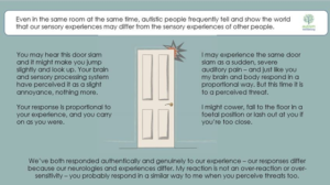An image of a door with lines indicating it has been slammed shut is surrounded by this text: “Even in the some room at the some time, autistic people frequently tell and show the world that our sensory experiences may differ from the sensory experiences of other people. You may hear this door slam and it might make you jump slightly and look up. Your brain and sensory processing system have perceived it as a slight annoyance, nothing more. Your response is proportional to your experience, and you carry on as you were. I may experience the same door slam as a sudden, severe auditory pain - and just like you my brain and body respond in a proportional way. But this time it is to a perceived threat. I might cower, fall to the floor in a foetal position or lash out at you if you're too close. We've both responded authentically and genuinely to our experience - our responses differ because our neurologies and experiences differ. My reaction is not an over-reaction or over-sensitivity - you probably respond in a similar way to me when you perceive threats too.”